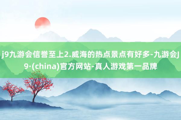 j9九游会信誉至上2.威海的热点景点有好多-九游会J9·(china)官方网站-真人游戏第一品牌