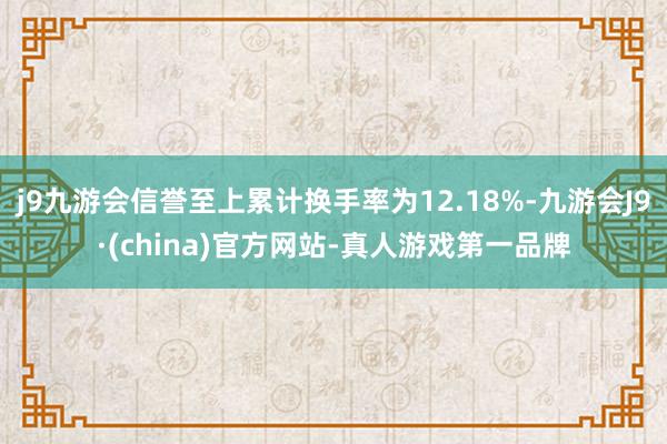 j9九游会信誉至上累计换手率为12.18%-九游会J9·(china)官方网站-真人游戏第一品牌