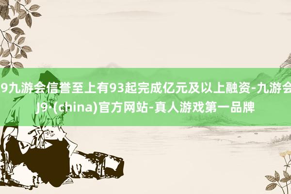 j9九游会信誉至上有93起完成亿元及以上融资-九游会J9·(china)官方网站-真人游戏第一品牌