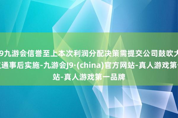 j9九游会信誉至上本次利润分配决策需提交公司鼓吹大会审议通事后实施-九游会J9·(china)官方网站-真人游戏第一品牌