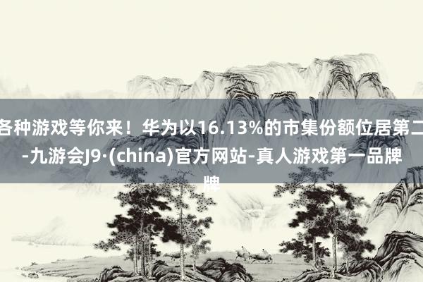 各种游戏等你来！华为以16.13%的市集份额位居第二-九游会J9·(china)官方网站-真人游戏第一品牌