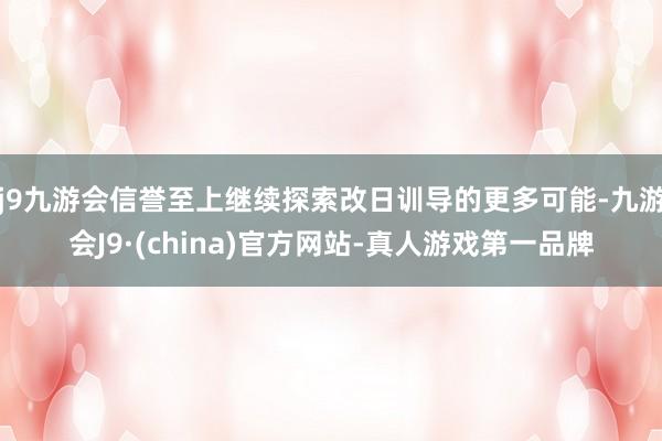 j9九游会信誉至上继续探索改日训导的更多可能-九游会J9·(china)官方网站-真人游戏第一品牌