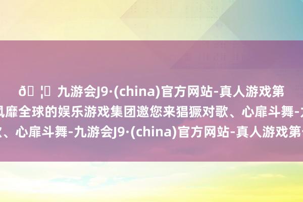 🦄九游会J9·(china)官方网站-真人游戏第一品牌【登录入口】风靡全球的娱乐游戏集团邀您来猖獗对歌、心扉斗舞-九游会J9·(china)官方网站-真人游戏第一品牌