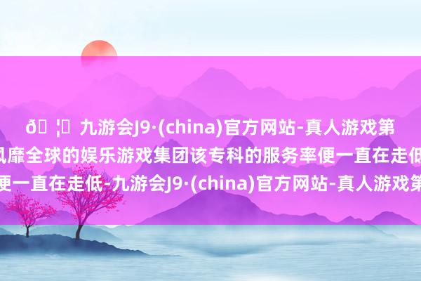 🦄九游会J9·(china)官方网站-真人游戏第一品牌【登录入口】风靡全球的娱乐游戏集团该专科的服务率便一直在走低-九游会J9·(china)官方网站-真人游戏第一品牌