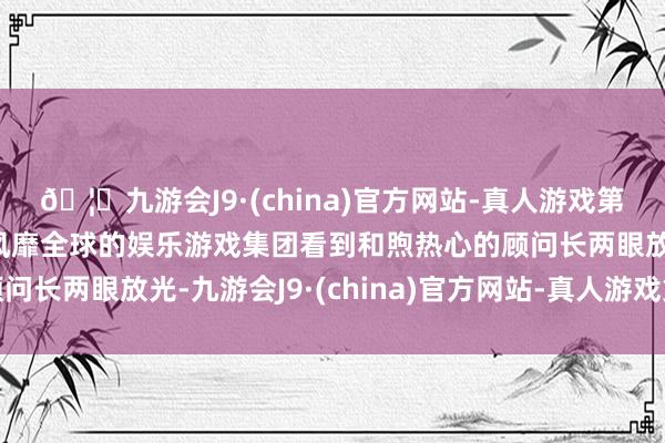 🦄九游会J9·(china)官方网站-真人游戏第一品牌【登录入口】风靡全球的娱乐游戏集团看到和煦热心的顾问长两眼放光-九游会J9·(china)官方网站-真人游戏第一品牌