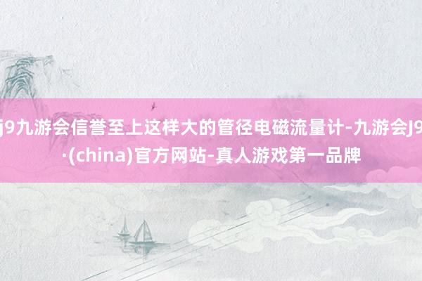 j9九游会信誉至上这样大的管径电磁流量计-九游会J9·(china)官方网站-真人游戏第一品牌