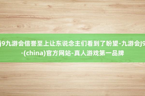 j9九游会信誉至上让东说念主们看到了盼望-九游会J9·(china)官方网站-真人游戏第一品牌
