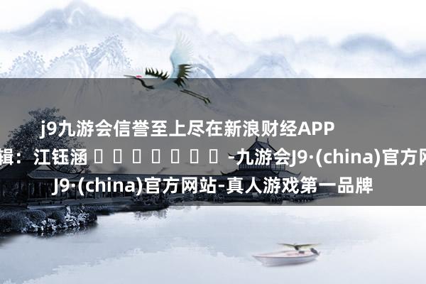 j9九游会信誉至上尽在新浪财经APP            						包袱剪辑：江钰涵 							-九游会J9·(china)官方网站-真人游戏第一品牌