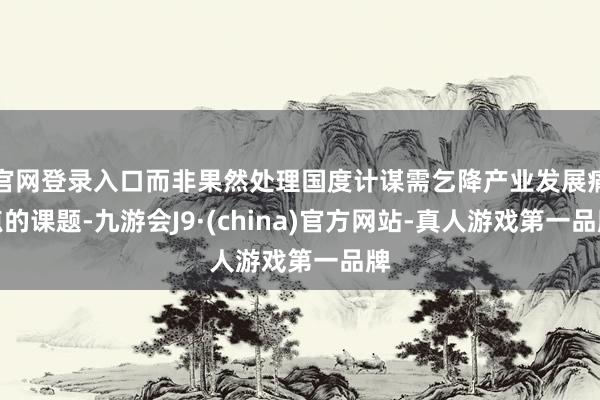 官网登录入口而非果然处理国度计谋需乞降产业发展痛点的课题-九游会J9·(china)官方网站-真人游戏第一品牌