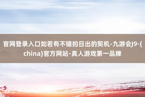 官网登录入口如若有不错拍日出的契机-九游会J9·(china)官方网站-真人游戏第一品牌