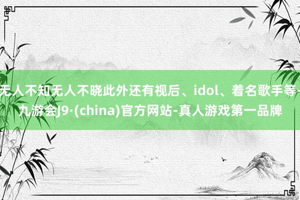 无人不知无人不晓此外还有视后、idol、着名歌手等-九游会J9·(china)官方网站-真人游戏第一品牌