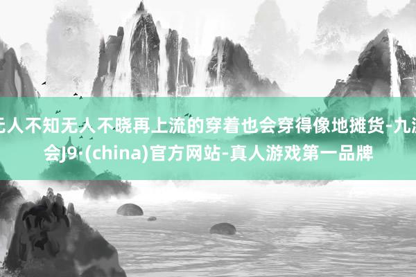 无人不知无人不晓再上流的穿着也会穿得像地摊货-九游会J9·(china)官方网站-真人游戏第一品牌