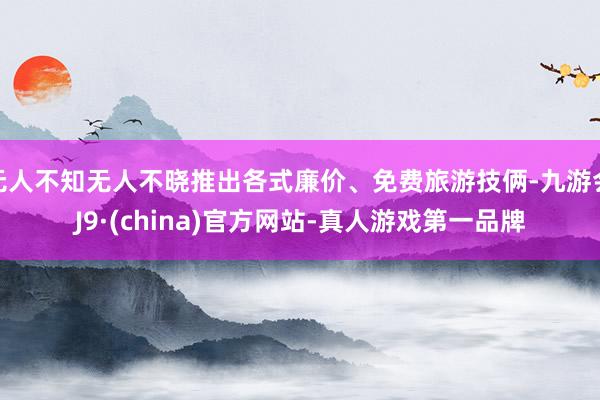 无人不知无人不晓推出各式廉价、免费旅游技俩-九游会J9·(china)官方网站-真人游戏第一品牌