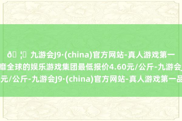 🦄九游会J9·(china)官方网站-真人游戏第一品牌【登录入口】风靡全球的娱乐游戏集团最低报价4.60元/公斤-九游会J9·(china)官方网站-真人游戏第一品牌