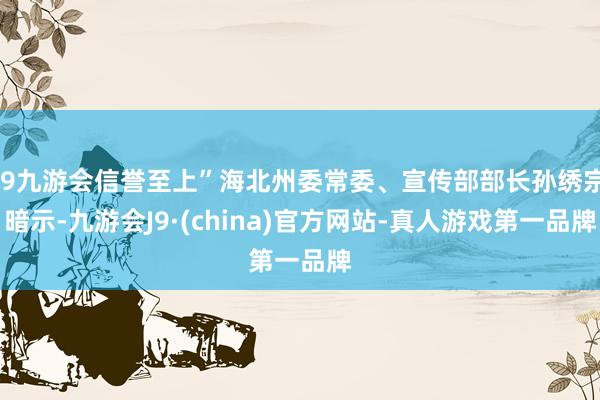j9九游会信誉至上”海北州委常委、宣传部部长孙绣宗暗示-九游会J9·(china)官方网站-真人游戏第一品牌