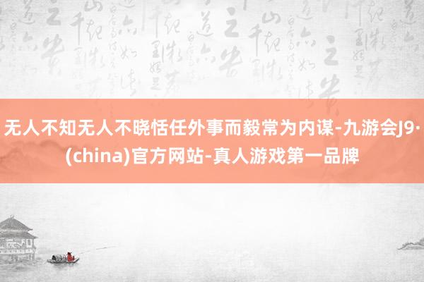 无人不知无人不晓恬任外事而毅常为内谋-九游会J9·(china)官方网站-真人游戏第一品牌