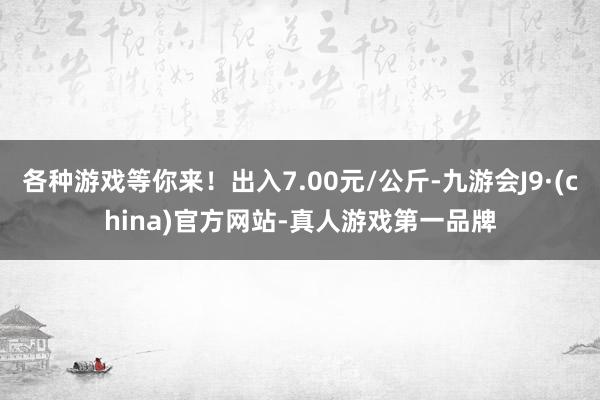 各种游戏等你来!出入7.00元/公斤-九游会J9·(china)官方网站-真人游戏第一品牌
