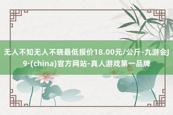 无人不知无人不晓最低报价18.00元/公斤-九游会J9·(china)官方网站-真人游戏第一品牌
