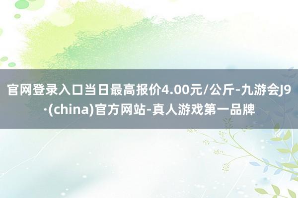 官网登录入口当日最高报价4.00元/公斤-九游会J9·(china)官方网站-真人游戏第一品牌