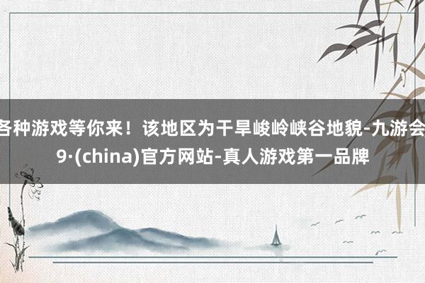 各种游戏等你来！该地区为干旱峻岭峡谷地貌-九游会J9·(china)官方网站-真人游戏第一品牌