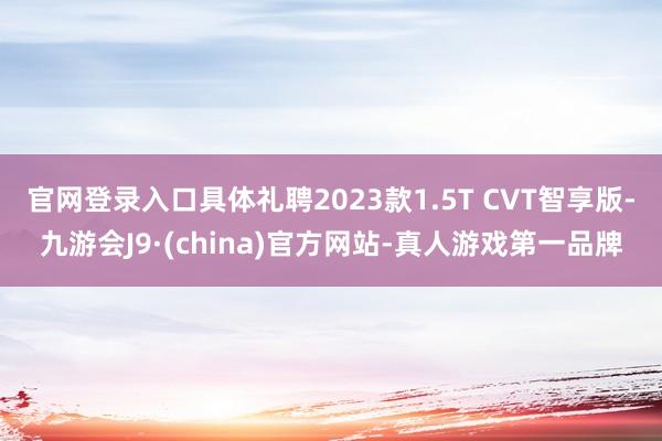 官网登录入口具体礼聘2023款1.5T CVT智享版-九游会J9·(china)官方网站-真人游戏第一品牌