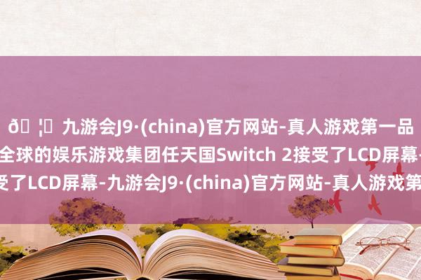 🦄九游会J9·(china)官方网站-真人游戏第一品牌【登录入口】风靡全球的娱乐游戏集团任天国Switch 2接受了LCD屏幕-九游会J9·(china)官方网站-真人游戏第一品牌