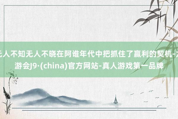 无人不知无人不晓在阿谁年代中把抓住了赢利的契机-九游会J9·(china)官方网站-真人游戏第一品牌