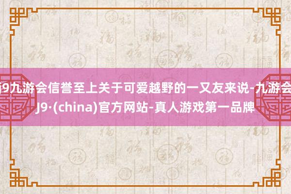 j9九游会信誉至上关于可爱越野的一又友来说-九游会J9·(china)官方网站-真人游戏第一品牌