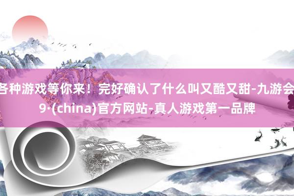 各种游戏等你来！完好确认了什么叫又酷又甜-九游会J9·(china)官方网站-真人游戏第一品牌