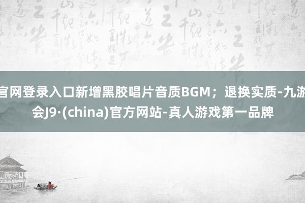 官网登录入口新增黑胶唱片音质BGM；退换实质-九游会J9·(china)官方网站-真人游戏第一品牌