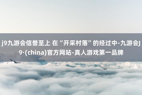 j9九游会信誉至上 在“开采村落”的经过中-九游会J9·(china)官方网站-真人游戏第一品牌