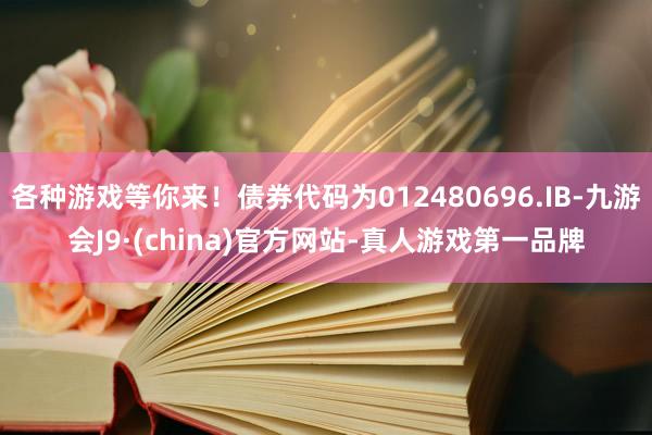 各种游戏等你来！债券代码为012480696.IB-九游会J9·(china)官方网站-真人游戏第一品牌
