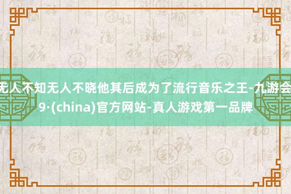 无人不知无人不晓他其后成为了流行音乐之王-九游会J9·(china)官方网站-真人游戏第一品牌