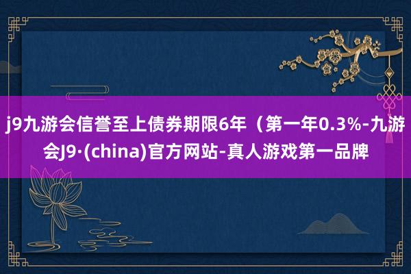 j9九游会信誉至上债券期限6年（第一年0.3%-九游会J9·(china)官方网站-真人游戏第一品牌