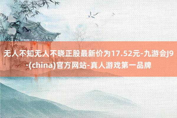 无人不知无人不晓正股最新价为17.52元-九游会J9·(china)官方网站-真人游戏第一品牌