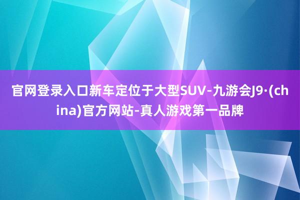 官网登录入口新车定位于大型SUV-九游会J9·(china)官方网站-真人游戏第一品牌
