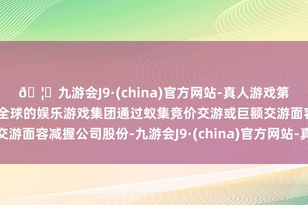 🦄九游会J9·(china)官方网站-真人游戏第一品牌【登录入口】风靡全球的娱乐游戏集团通过蚁集竞价交游或巨额交游面容减握公司股份-九游会J9·(china)官方网站-真人游戏第一品牌