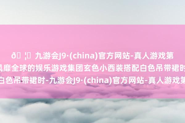 🦄九游会J9·(china)官方网站-真人游戏第一品牌【登录入口】风靡全球的娱乐游戏集团玄色小西装搭配白色吊带裙时-九游会J9·(china)官方网站-真人游戏第一品牌