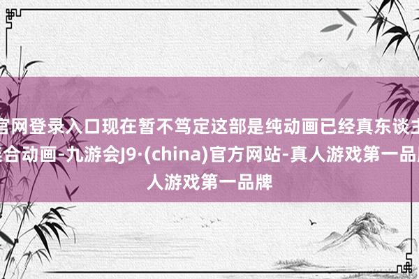 官网登录入口现在暂不笃定这部是纯动画已经真东谈主连合动画-九游会J9·(china)官方网站-真人游戏第一品牌