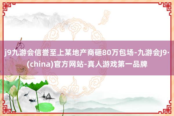 j9九游会信誉至上某地产商砸80万包场-九游会J9·(china)官方网站-真人游戏第一品牌
