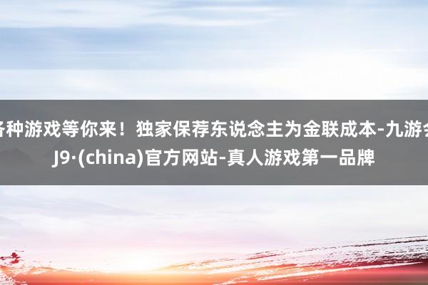 各种游戏等你来！独家保荐东说念主为金联成本-九游会J9·(china)官方网站-真人游戏第一品牌