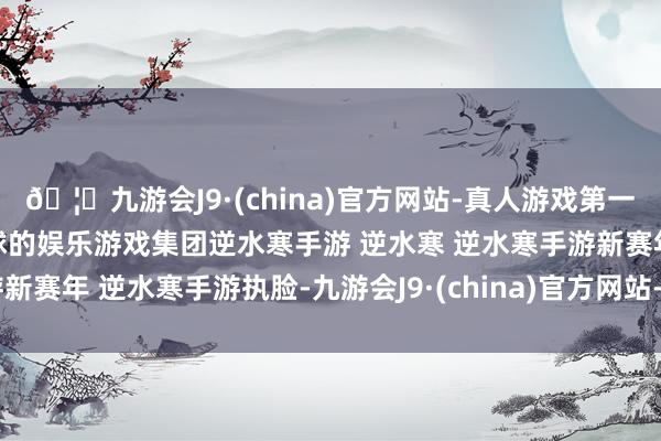 🦄九游会J9·(china)官方网站-真人游戏第一品牌【登录入口】风靡全球的娱乐游戏集团逆水寒手游 逆水寒 逆水寒手游新赛年 逆水寒手游执脸-九游会J9·(china)官方网站-真人游戏第一品牌