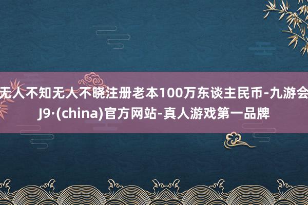 无人不知无人不晓注册老本100万东谈主民币-九游会J9·(china)官方网站-真人游戏第一品牌