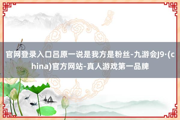 官网登录入口吕原一说是我方是粉丝-九游会J9·(china)官方网站-真人游戏第一品牌