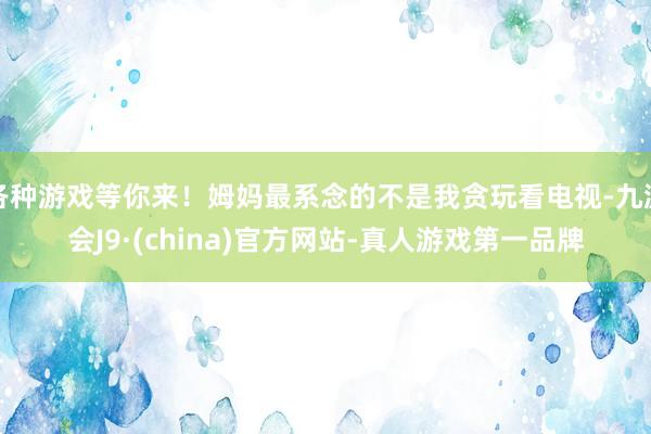 各种游戏等你来！姆妈最系念的不是我贪玩看电视-九游会J9·(china)官方网站-真人游戏第一品牌