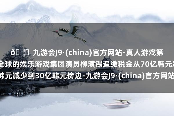🦄九游会J9·(china)官方网站-真人游戏第一品牌【登录入口】风靡全球的娱乐游戏集团演员柳演锡追缴税金从70亿韩元减少到30亿韩元傍边-九游会J9·(china)官方网站-真人游戏第一品牌