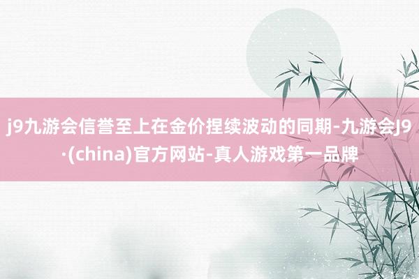 j9九游会信誉至上　　在金价捏续波动的同期-九游会J9·(china)官方网站-真人游戏第一品牌