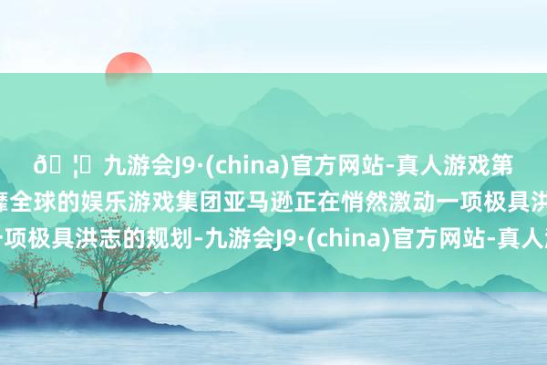 🦄九游会J9·(china)官方网站-真人游戏第一品牌【登录入口】风靡全球的娱乐游戏集团亚马逊正在悄然激动一项极具洪志的规划-九游会J9·(china)官方网站-真人游戏第一品牌