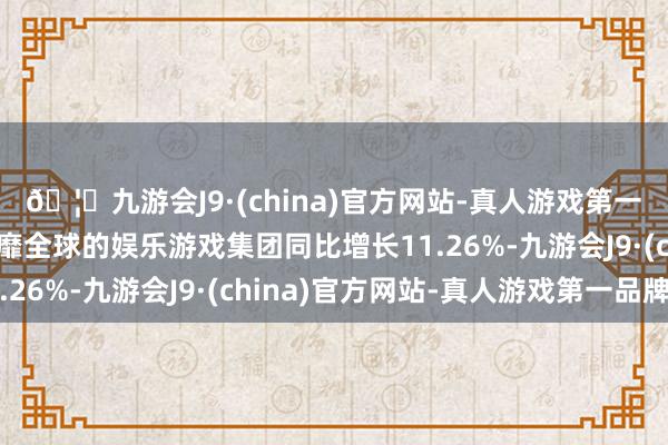🦄九游会J9·(china)官方网站-真人游戏第一品牌【登录入口】风靡全球的娱乐游戏集团同比增长11.26%-九游会J9·(china)官方网站-真人游戏第一品牌