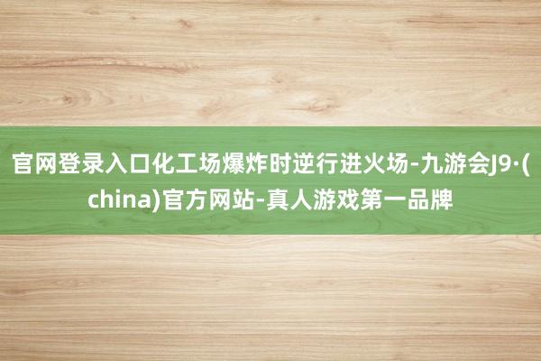 官网登录入口化工场爆炸时逆行进火场-九游会J9·(china)官方网站-真人游戏第一品牌
